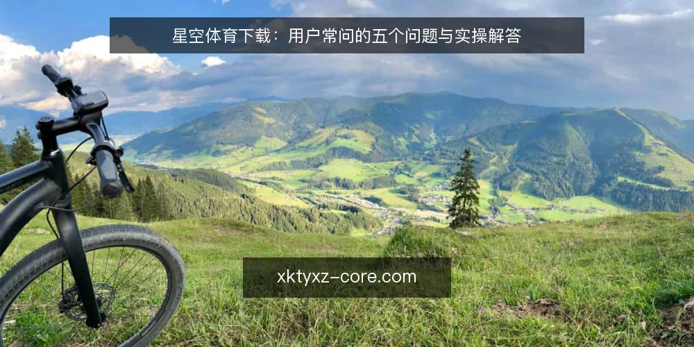 星空体育下载:用户常问的五个问题与实操解答 — 星空体育下载前需要确认什么? 配图